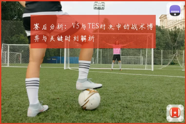 赛后分析：V5与TES对决中的战术博弈与关键时刻解析