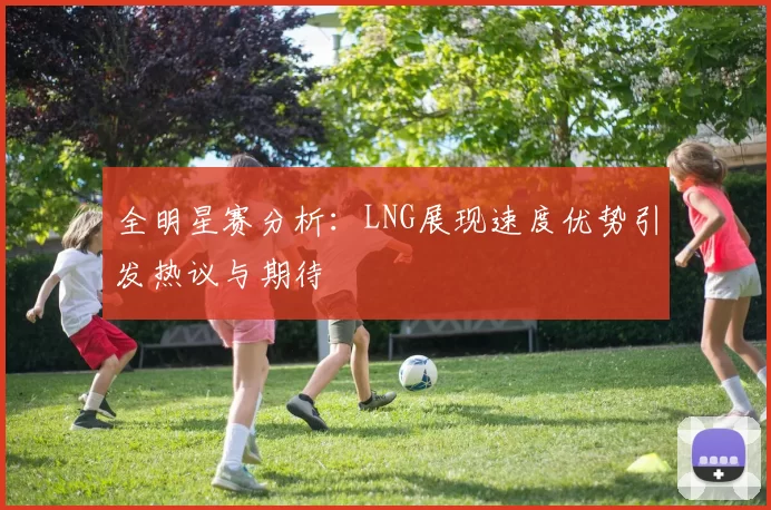 全明星赛分析：LNG展现速度优势引发热议与期待