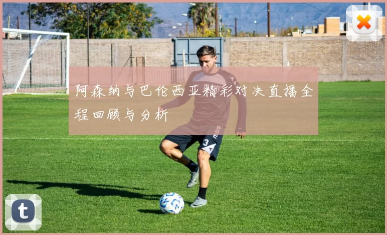 阿森纳与巴伦西亚精彩对决直播全程回顾与分析
