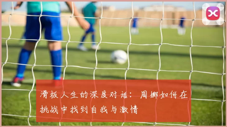 滑板人生的深度对话：周娜如何在挑战中找到自我与激情