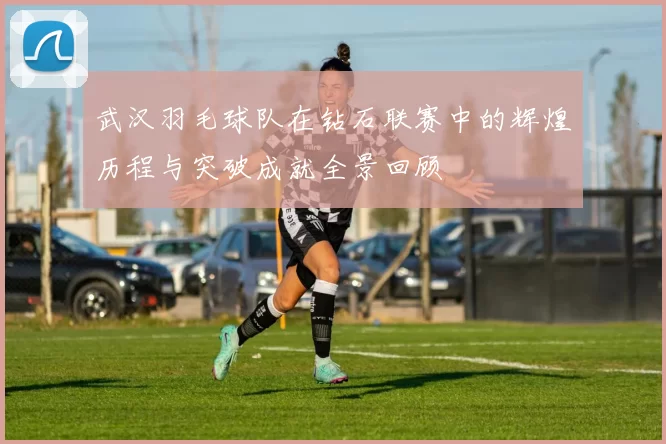 武汉羽毛球队在钻石联赛中的辉煌历程与突破成就全景回顾