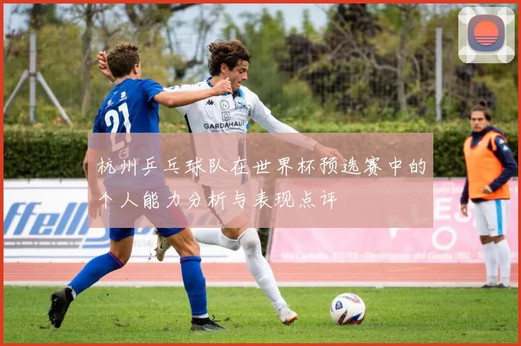 杭州乒乓球队在世界杯预选赛中的个人能力分析与表现点评