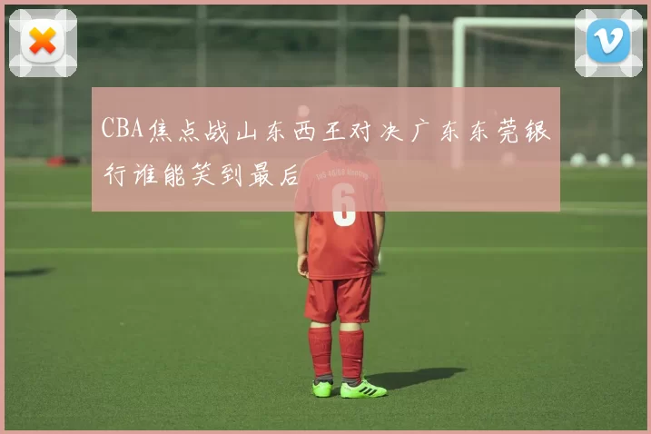 CBA焦点战山东西王对决广东东莞银行谁能笑到最后